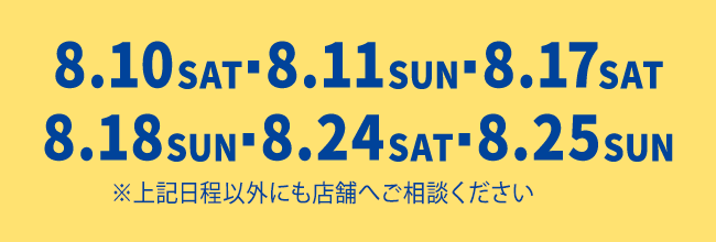 8月10日（土）8月11日（日）8月17日（土）8月18日（日）8月24日（土）8月25日（日）※上記日程以外にも店舗へご相談ください。